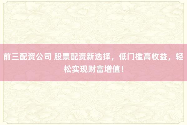 前三配资公司 股票配资新选择，低门槛高收益，轻松实现财富增值！