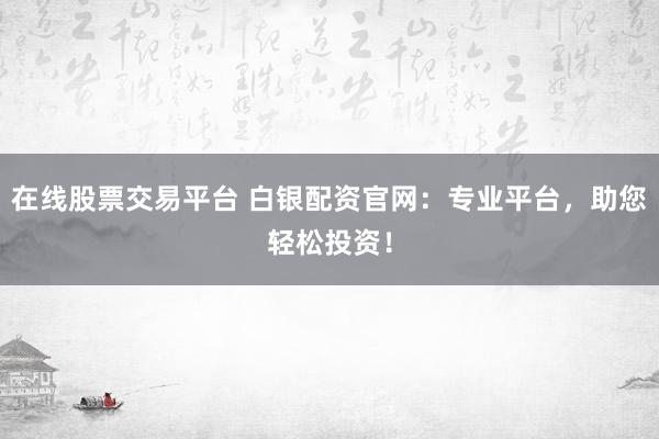 在线股票交易平台 白银配资官网：专业平台，助您轻松投资！