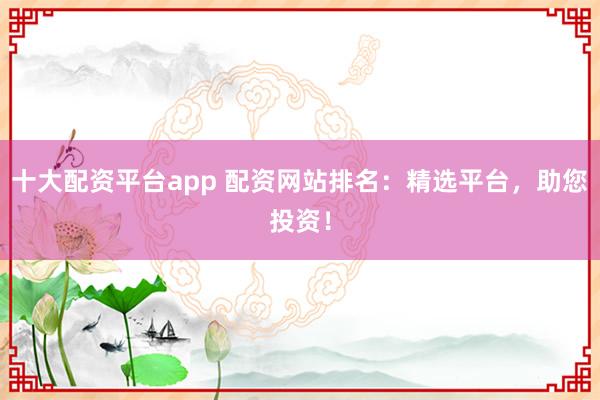 十大配资平台app 配资网站排名：精选平台，助您投资！