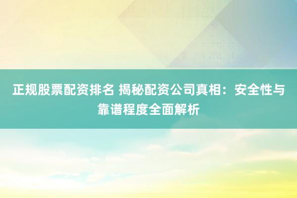 正规股票配资排名 揭秘配资公司真相：安全性与靠谱程度全面解析