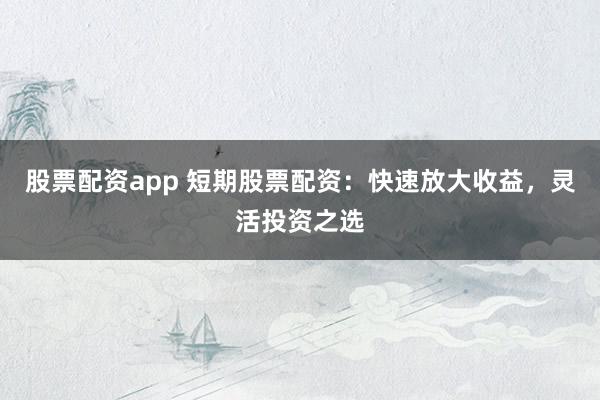 股票配资app 短期股票配资：快速放大收益，灵活投资之选