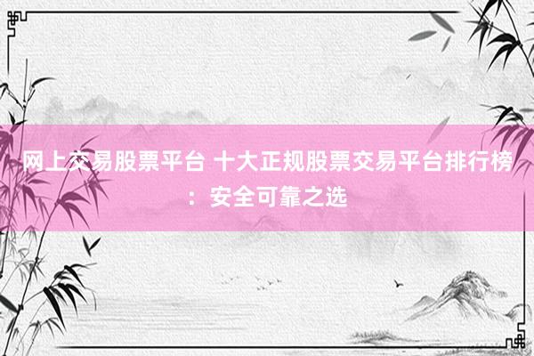 网上交易股票平台 十大正规股票交易平台排行榜：安全可靠之选