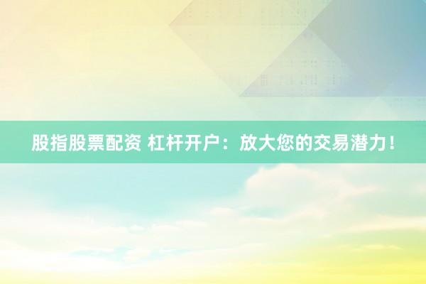 股指股票配资 杠杆开户：放大您的交易潜力！