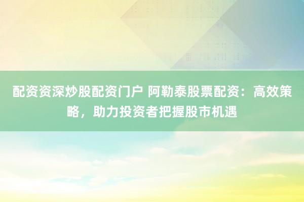 配资资深炒股配资门户 阿勒泰股票配资：高效策略，助力投资者把握股市机遇