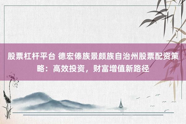股票杠杆平台 德宏傣族景颇族自治州股票配资策略：高效投资，财富增值新路径
