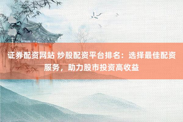 证券配资网站 炒股配资平台排名：选择最佳配资服务，助力股市投资高收益