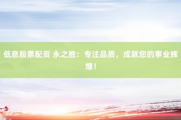 低息股票配资 永之胜：专注品质，成就您的事业辉煌！