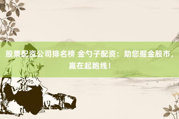 股票配资公司排名榜 金勺子配资：助您掘金股市，赢在起跑线！