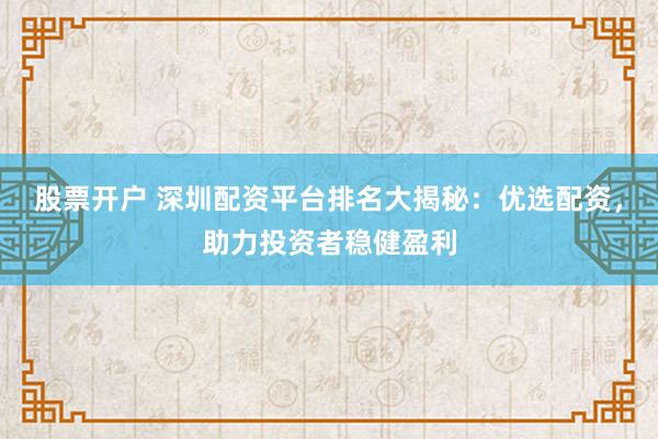 股票开户 深圳配资平台排名大揭秘：优选配资，助力投资者稳健盈利