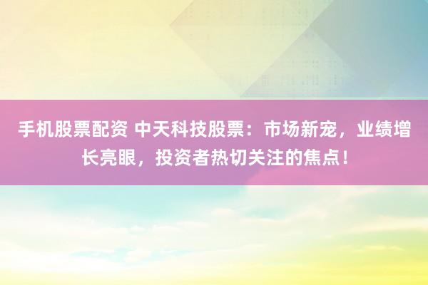 手机股票配资 中天科技股票：市场新宠，业绩增长亮眼，投资者热切关注的焦点！