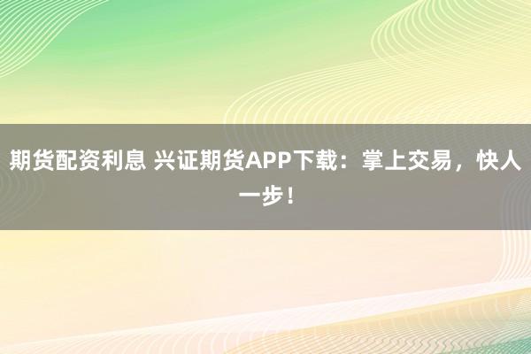 期货配资利息 兴证期货APP下载：掌上交易，快人一步！