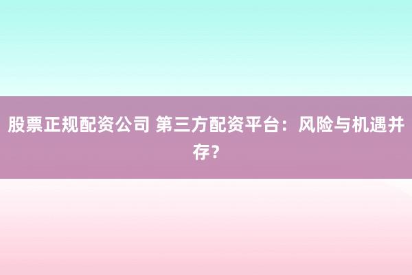 股票正规配资公司 第三方配资平台：风险与机遇并存？