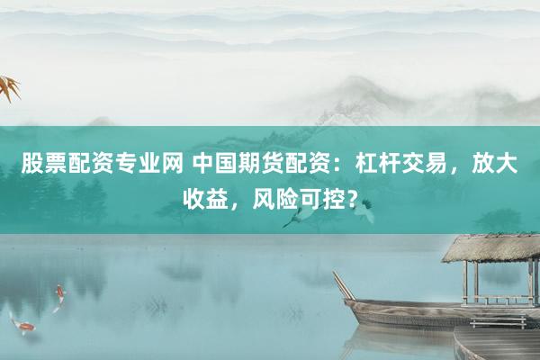 股票配资专业网 中国期货配资：杠杆交易，放大收益，风险可控？