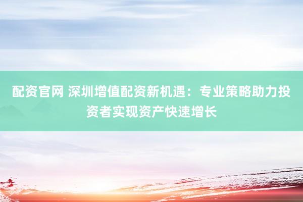 配资官网 深圳增值配资新机遇：专业策略助力投资者实现资产快速增长