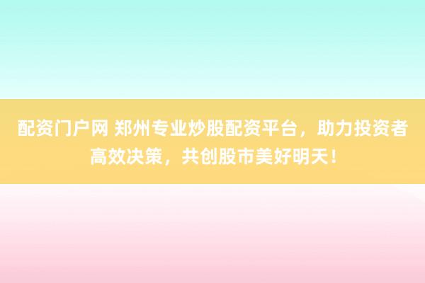 配资门户网 郑州专业炒股配资平台，助力投资者高效决策，共创股市美好明天！