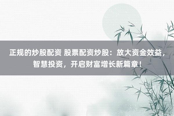 正规的炒股配资 股票配资炒股：放大资金效益，智慧投资，开启财富增长新篇章！