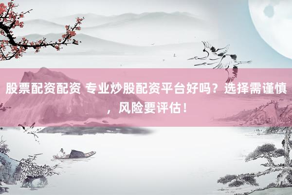 股票配资配资 专业炒股配资平台好吗？选择需谨慎，风险要评估！