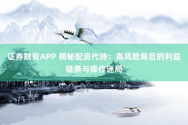证券融资APP 揭秘配资代持：高风险背后的利益链条与操作迷局
