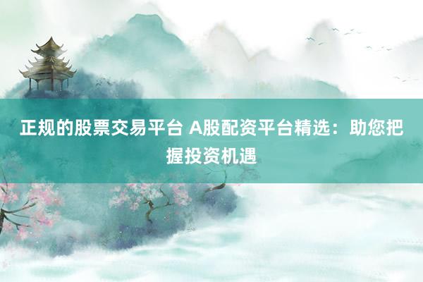 正规的股票交易平台 A股配资平台精选：助您把握投资机遇