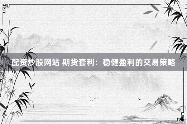 配资炒股网站 期货套利：稳健盈利的交易策略