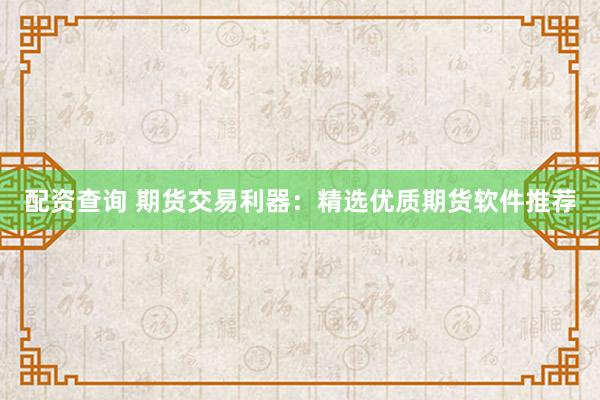 配资查询 期货交易利器：精选优质期货软件推荐