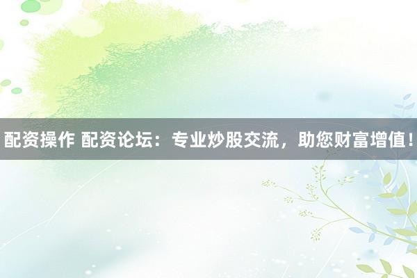 配资操作 配资论坛：专业炒股交流，助您财富增值！