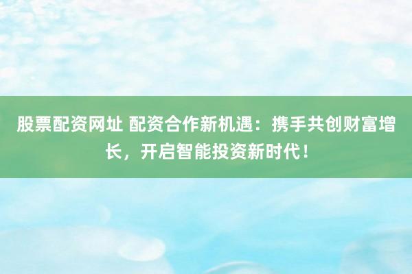 股票配资网址 配资合作新机遇：携手共创财富增长，开启智能投资新时代！