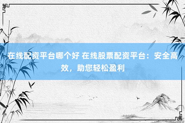 在线配资平台哪个好 在线股票配资平台：安全高效，助您轻松盈利