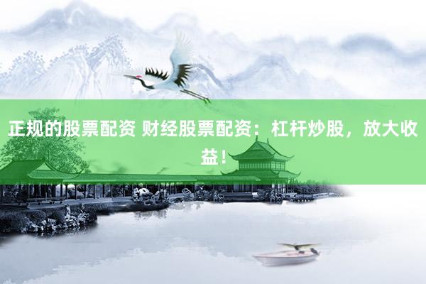 正规的股票配资 财经股票配资：杠杆炒股，放大收益！