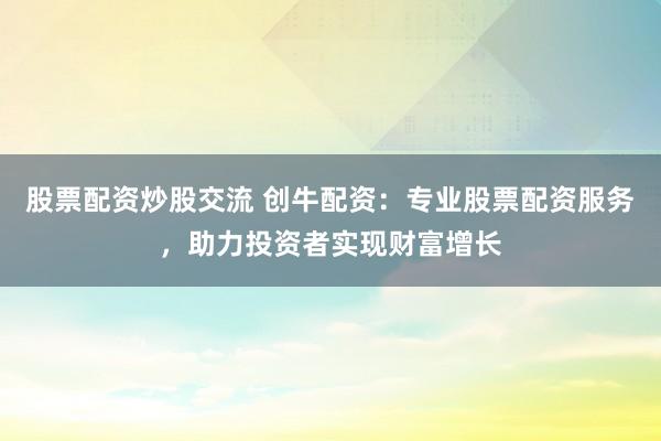 股票配资炒股交流 创牛配资：专业股票配资服务，助力投资者实现财富增长