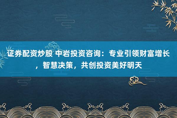 证券配资炒股 中岩投资咨询：专业引领财富增长，智慧决策，共创投资美好明天