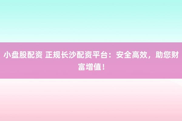 小盘股配资 正规长沙配资平台：安全高效，助您财富增值！