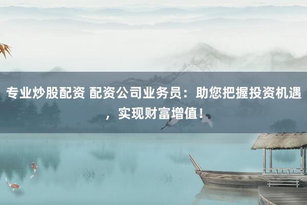 专业炒股配资 配资公司业务员：助您把握投资机遇，实现财富增值！