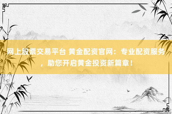 网上股票交易平台 黄金配资官网：专业配资服务，助您开启黄金投资新篇章！