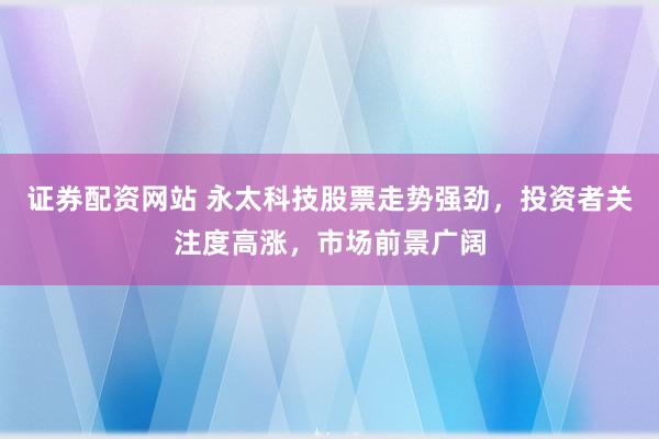 证券配资网站 永太科技股票走势强劲，投资者关注度高涨，市场前景广阔