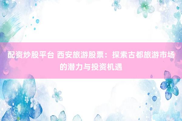 配资炒股平台 西安旅游股票：探索古都旅游市场的潜力与投资机遇