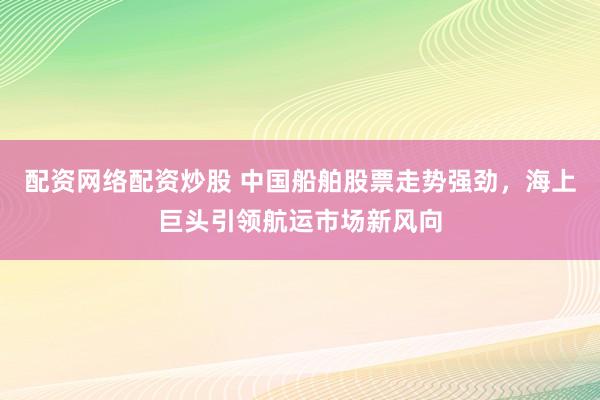 配资网络配资炒股 中国船舶股票走势强劲，海上巨头引领航运市场新风向