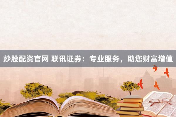 炒股配资官网 联讯证券：专业服务，助您财富增值