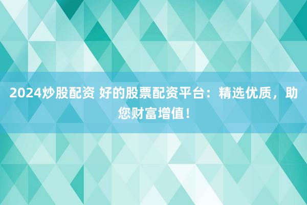 2024炒股配资 好的股票配资平台：精选优质，助您财富增值！