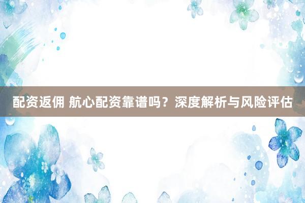 配资返佣 航心配资靠谱吗？深度解析与风险评估
