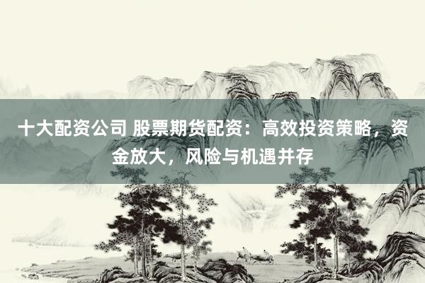 十大配资公司 股票期货配资：高效投资策略，资金放大，风险与机遇并存