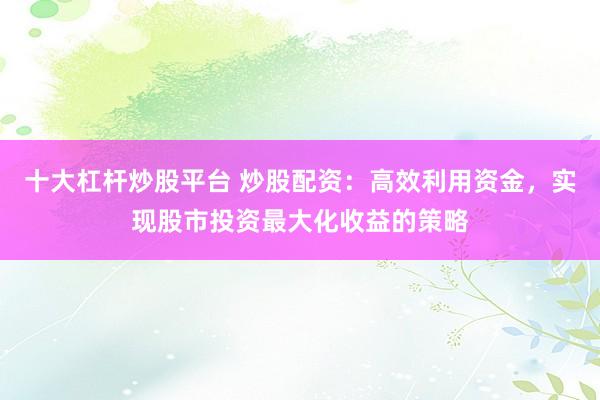 十大杠杆炒股平台 炒股配资：高效利用资金，实现股市投资最大化收益的策略