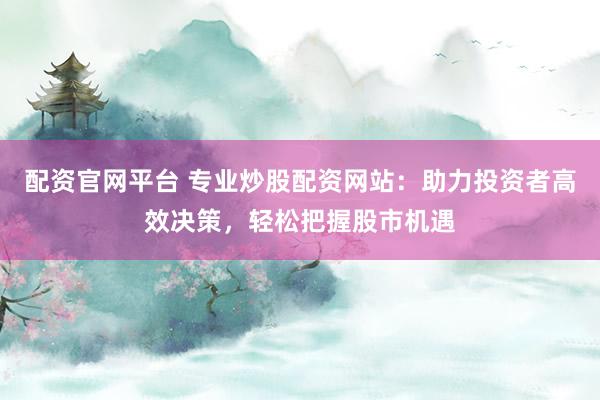 配资官网平台 专业炒股配资网站：助力投资者高效决策，轻松把握股市机遇