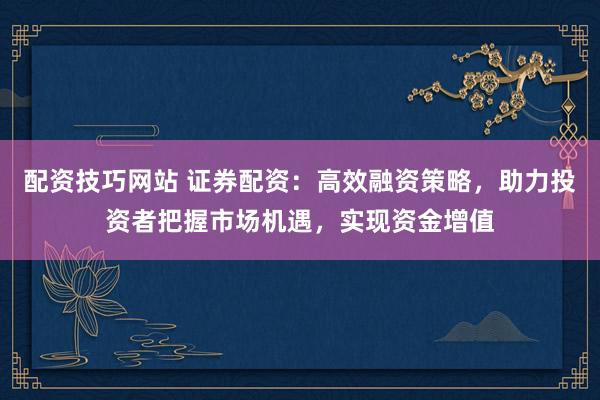 配资技巧网站 证券配资：高效融资策略，助力投资者把握市场机遇，实现资金增值
