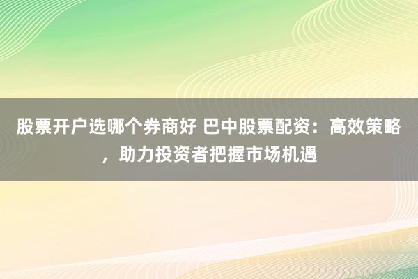 股票开户选哪个券商好 巴中股票配资：高效策略，助力投资者把握市场机遇