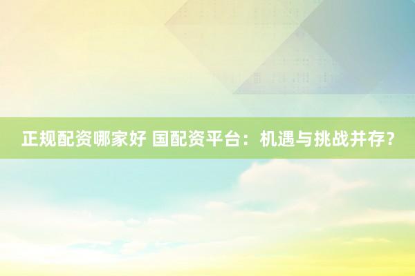 正规配资哪家好 国配资平台：机遇与挑战并存？