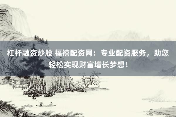 杠杆融资炒股 福禧配资网：专业配资服务，助您轻松实现财富增长梦想！
