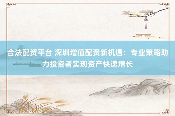 合法配资平台 深圳增值配资新机遇：专业策略助力投资者实现资产快速增长