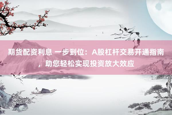 期货配资利息 一步到位：A股杠杆交易开通指南，助您轻松实现投资放大效应