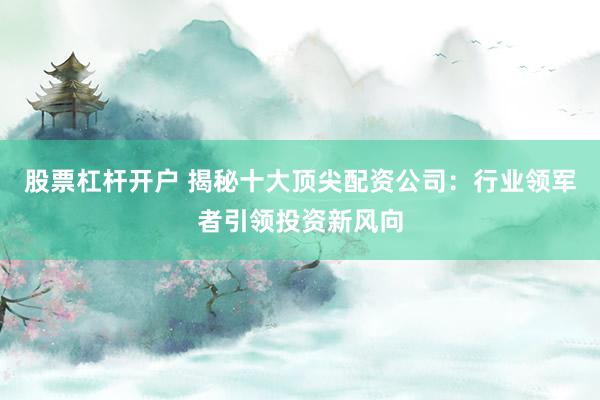 股票杠杆开户 揭秘十大顶尖配资公司：行业领军者引领投资新风向